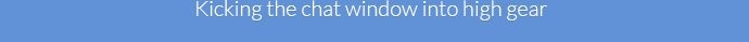 &nbsp;&nbsp;&nbsp;&nbsp;&nbsp;&nbsp;&nbsp;&nbsp;&nbsp;&nbsp;&nbsp;&nbsp;&nbsp;&nbsp;&nbsp;&nbsp;&nbsp;&nbsp;&nbsp;&nbsp;&nbsp;&nbsp;&nbsp;&nbsp;&nbsp;&nbsp;Kicking the chat window into high gear